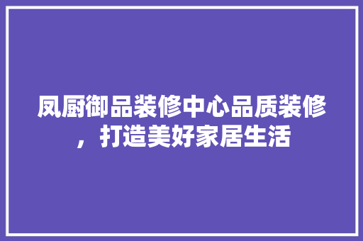 凤厨御品装修中心品质装修，打造美好家居生活