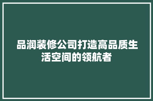品润装修公司打造高品质生活空间的领航者