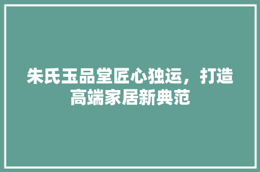 朱氏玉品堂匠心独运，打造高端家居新典范