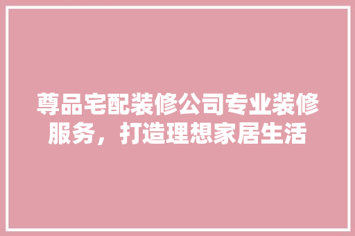尊品宅配装修公司专业装修服务，打造理想家居生活