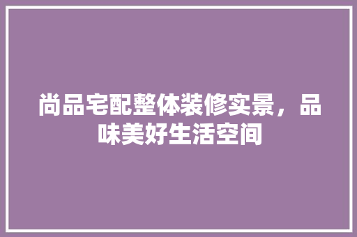 尚品宅配整体装修实景，品味美好生活空间