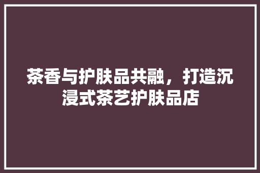 茶香与护肤品共融，打造沉浸式茶艺护肤品店