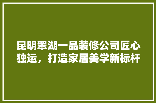 昆明翠湖一品装修公司匠心独运，打造家居美学新标杆