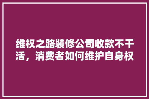 维权之路装修公司收款不干活，消费者如何维护自身权益