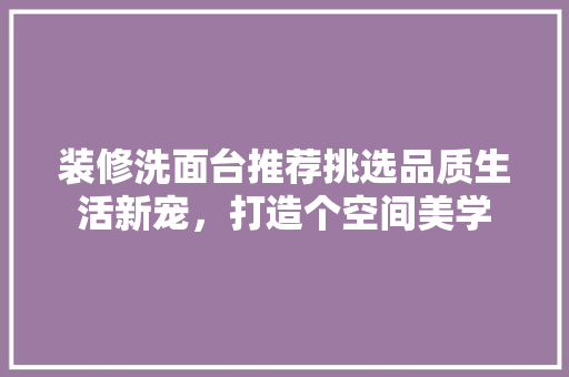 装修洗面台推荐挑选品质生活新宠，打造个空间美学