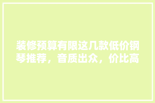 装修预算有限这几款低价钢琴推荐，音质出众，价比高！