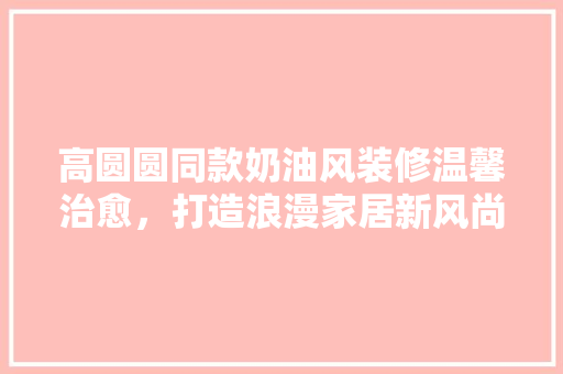 高圆圆同款奶油风装修温馨治愈，打造浪漫家居新风尚