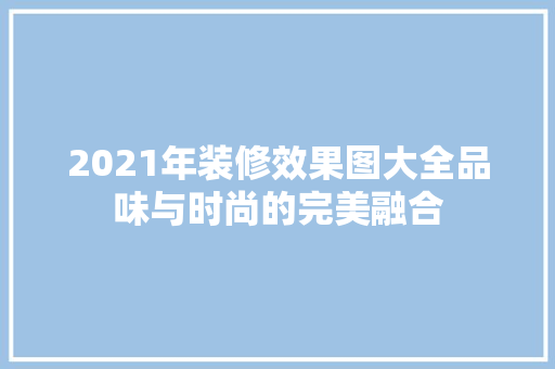 2021年装修效果图大全品味与时尚的完美融合