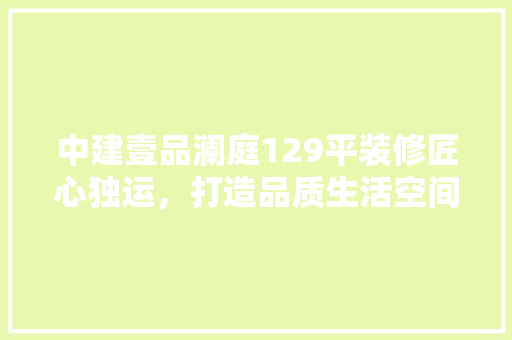 中建壹品澜庭129平装修匠心独运，打造品质生活空间