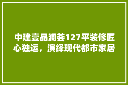 中建壹品澜荟127平装修匠心独运，演绎现代都市家居美学