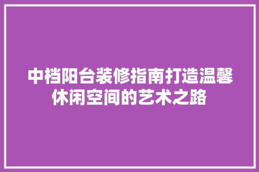中档阳台装修指南打造温馨休闲空间的艺术之路
