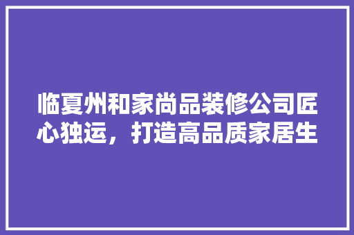 临夏州和家尚品装修公司匠心独运，打造高品质家居生活