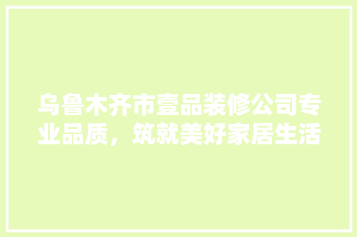 乌鲁木齐市壹品装修公司专业品质，筑就美好家居生活